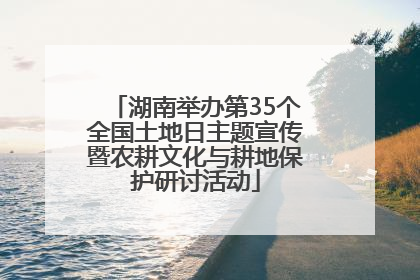 湖南举办第35个全国土地日主题宣传暨农耕文化与耕地保护研讨活动