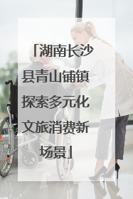 湖南长沙县青山铺镇探索多元化文旅消费新场景