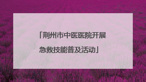 荆州市中医医院开展急救技能普及活动