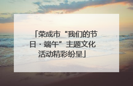 荣成市“我们的节日・端午”主题文化活动精彩纷呈