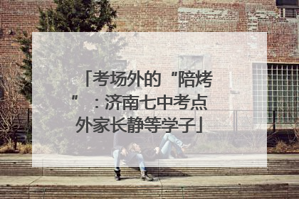 考场外的“陪烤”：济南七中考点外家长静等学子