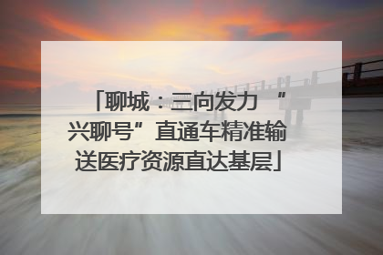 聊城：三向发力 “兴聊号”直通车精准输送医疗资源直达基层