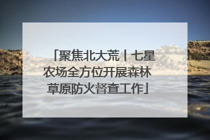 聚焦北大荒丨七星农场全方位开展森林草原防火督查工作