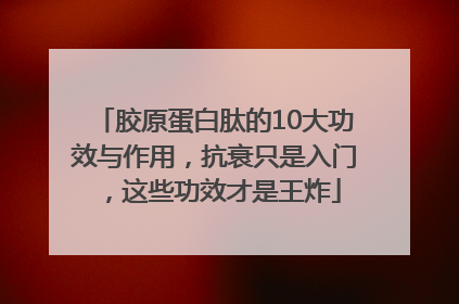 胶原蛋白肽的10大功效与作用，抗衰只是入门，这些功效才是王炸