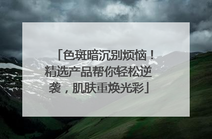 色斑暗沉别烦恼！精选产品帮你轻松逆袭，肌肤重焕光彩