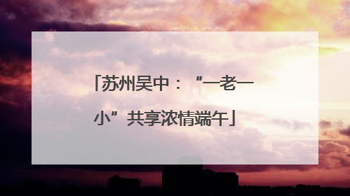 苏州吴中：“一老一小”共享浓情端午