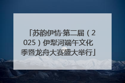 苏韵伊情·第二届（2025）伊犁河端午文化季暨龙舟大赛盛大举行