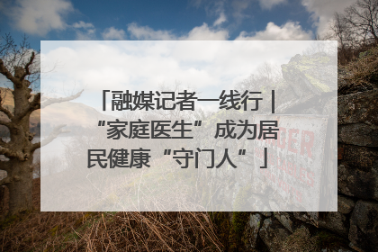融媒记者一线行｜“家庭医生”成为居民健康“守门人”