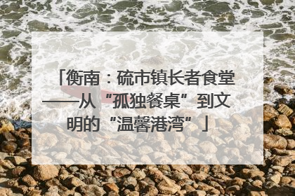 衡南：硫市镇长者食堂——从“孤独餐桌”到文明的“温馨港湾”