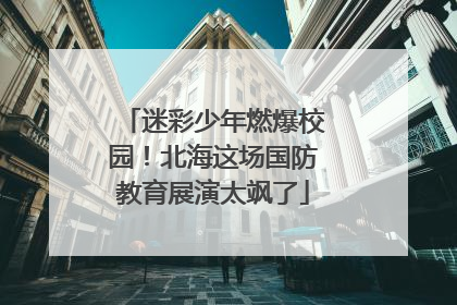 迷彩少年燃爆校园！北海这场国防教育展演太飒了