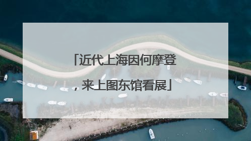 近代上海因何摩登，来上图东馆看展