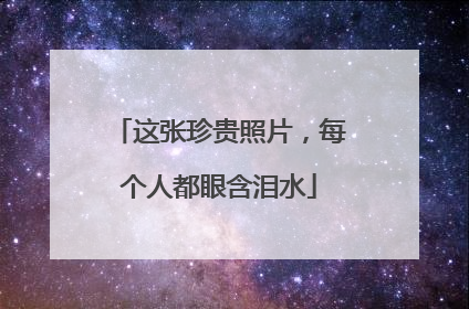 这张珍贵照片，每个人都眼含泪水