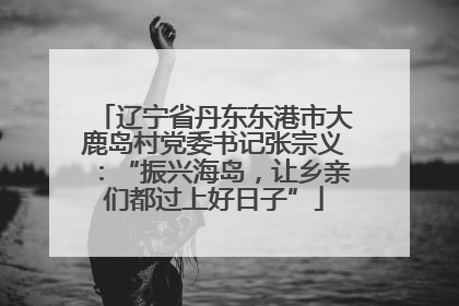 辽宁省丹东东港市大鹿岛村党委书记张宗义：“振兴海岛，让乡亲们都过上好日子”