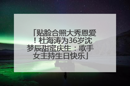 贴脸合照大秀恩爱！杜海涛为36岁沈梦辰甜蜜庆生：歌手女主持生日快乐