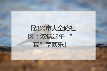 资兴市大全路社区：浓情端午 “粽”享欢乐