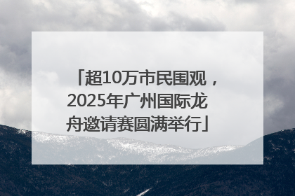 超10万市民围观，2025年广州国际龙舟邀请赛圆满举行