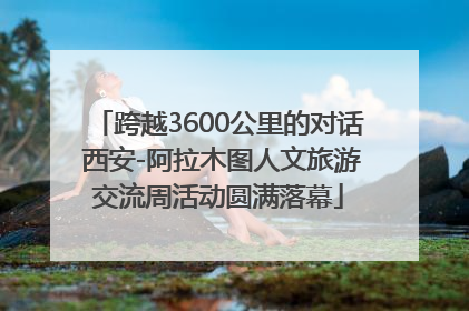 跨越3600公里的对话 西安-阿拉木图人文旅游交流周活动圆满落幕