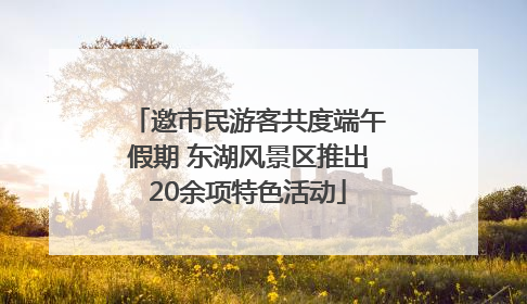 邀市民游客共度端午假期 东湖风景区推出20余项特色活动