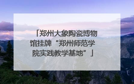 郑州大象陶瓷博物馆挂牌“郑州师范学院实践教学基地”