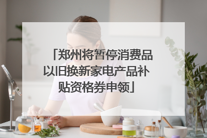 郑州将暂停消费品以旧换新家电产品补贴资格券申领
