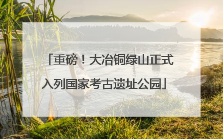 重磅！大冶铜绿山正式入列国家考古遗址公园