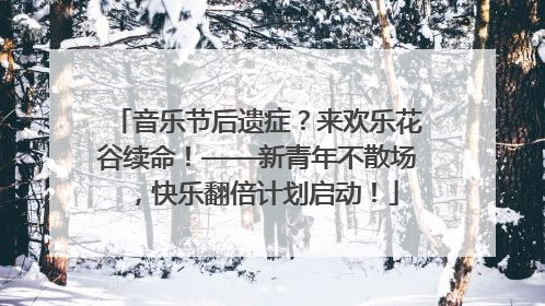 音乐节后遗症？来欢乐花谷续命！——新青年不散场，快乐翻倍计划启动！