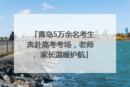 青岛5万余名考生奔赴高考考场，老师、家长温暖护航