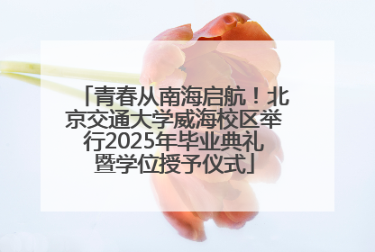 青春从南海启航！北京交通大学威海校区举行2025年毕业典礼暨学位授予仪式