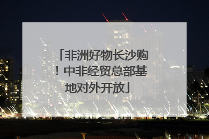 非洲好物长沙购！中非经贸总部基地对外开放