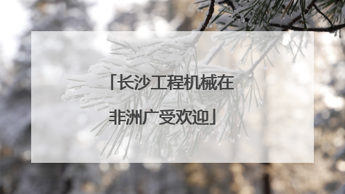 长沙工程机械在非洲广受欢迎