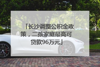 长沙调整公积金政策，二孩家庭最高可贷款96万元