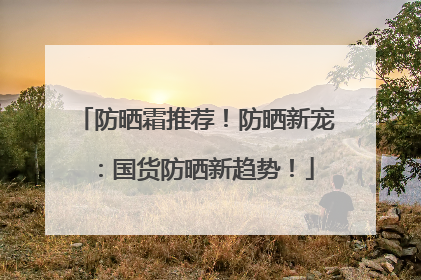 防晒霜推荐！防晒新宠：国货防晒新趋势！