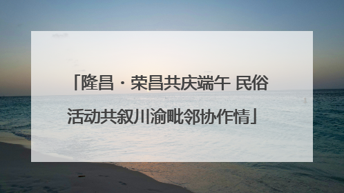 隆昌・荣昌共庆端午 民俗活动共叙川渝毗邻协作情