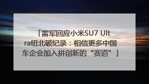 雷军回应小米SU7 Ultra纽北破纪录：相信更多中国车企会加入拼创新的“赛道”