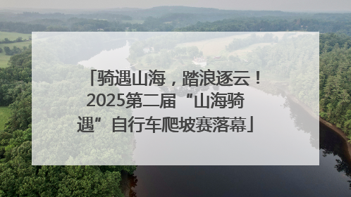 骑遇山海，踏浪逐云！2025第二届“山海骑遇”自行车爬坡赛落幕