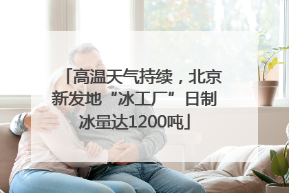 高温天气持续，北京新发地“冰工厂”日制冰量达1200吨