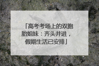 高考考场上的双胞胎姐妹：齐头并进，假期生活已安排