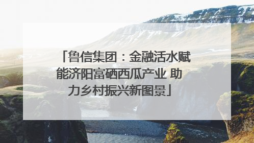 鲁信集团：金融活水赋能济阳富硒西瓜产业 助力乡村振兴新图景