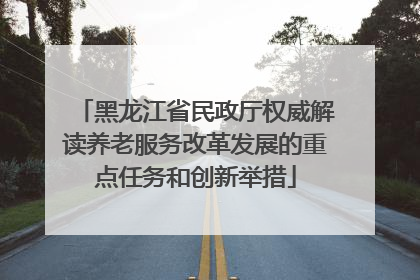 黑龙江省民政厅权威解读养老服务改革发展的重点任务和创新举措