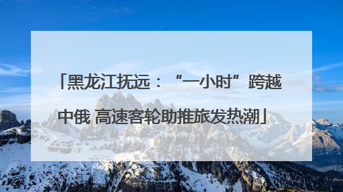黑龙江抚远：“一小时”跨越中俄 高速客轮助推旅发热潮