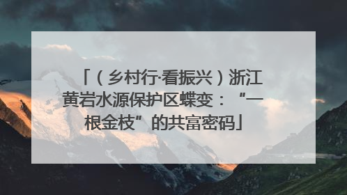 （乡村行·看振兴）浙江黄岩水源保护区蝶变：“一根金枝”的共富密码