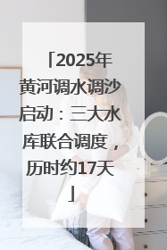 2025年黄河调水调沙启动：三大水库联合调度，历时约17天