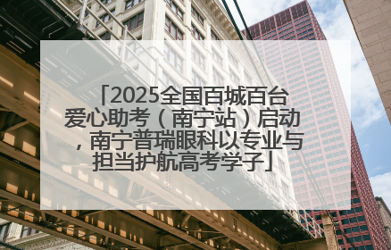 2025全国百城百台爱心助考（南宁站）启动，南宁普瑞眼科以专业与担当护航高考学子