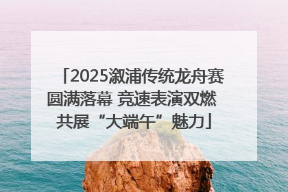 2025溆浦传统龙舟赛圆满落幕 竞速表演双燃 共展“大端午”魅力