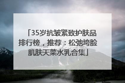 35岁抗皱紧致护肤品排行榜，推荐：松弛垮脸肌肤天菜水乳合集