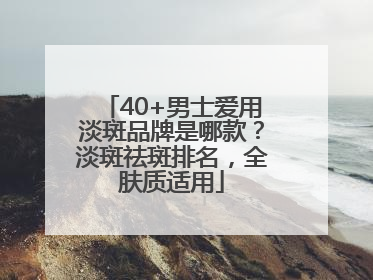 40+男士爱用淡斑品牌是哪款？淡斑祛斑排名，全肤质适用