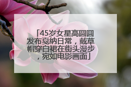 45岁女星高圆圆发布戛纳日常，戴草帽穿白裙在街头漫步，宛如电影画面