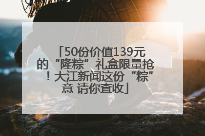 50份价值139元的“隆粽”礼盒限量抢！大江新闻这份“粽”意 请你查收