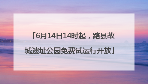 6月14日14时起，路县故城遗址公园免费试运行开放
